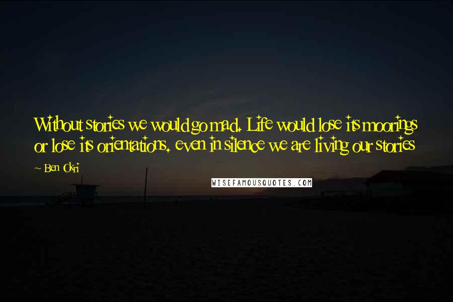 Ben Okri Quotes: Without stories we would go mad. Life would lose its moorings or lose its orientations. even in silence we are living our stories