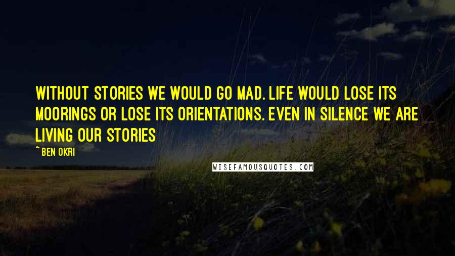 Ben Okri Quotes: Without stories we would go mad. Life would lose its moorings or lose its orientations. even in silence we are living our stories