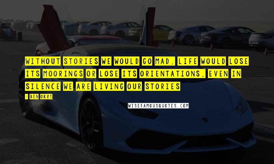 Ben Okri Quotes: Without stories we would go mad. Life would lose its moorings or lose its orientations. even in silence we are living our stories