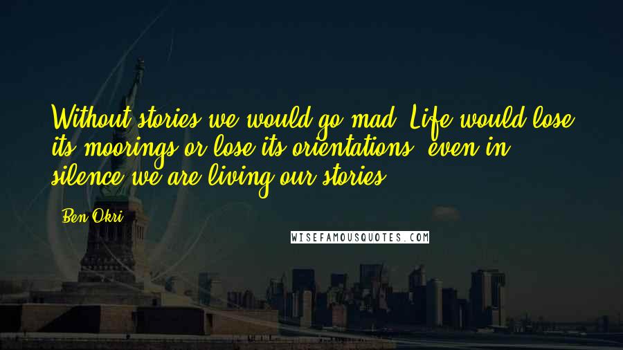 Ben Okri Quotes: Without stories we would go mad. Life would lose its moorings or lose its orientations. even in silence we are living our stories