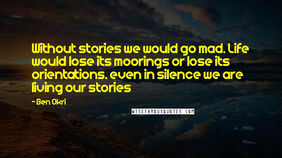 Ben Okri Quotes: Without stories we would go mad. Life would lose its moorings or lose its orientations. even in silence we are living our stories