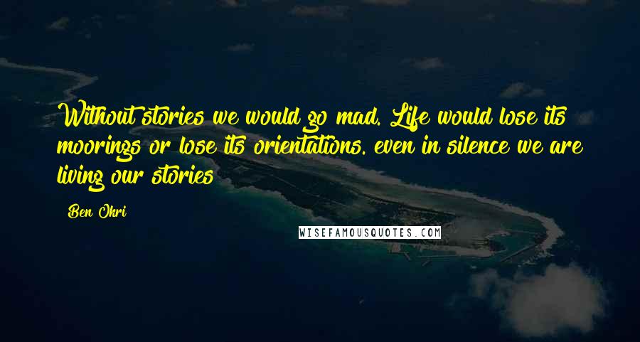 Ben Okri Quotes: Without stories we would go mad. Life would lose its moorings or lose its orientations. even in silence we are living our stories