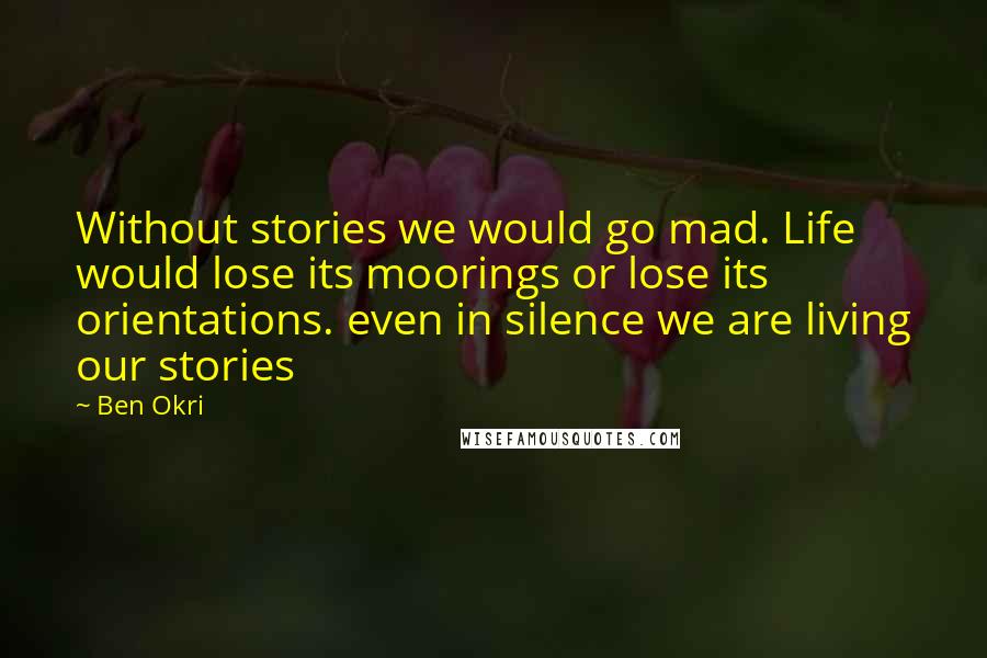 Ben Okri Quotes: Without stories we would go mad. Life would lose its moorings or lose its orientations. even in silence we are living our stories