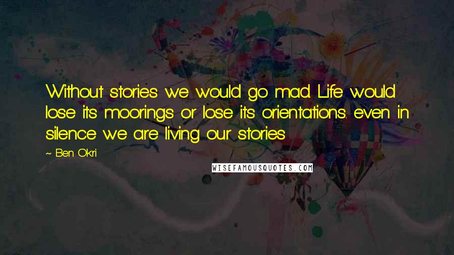 Ben Okri Quotes: Without stories we would go mad. Life would lose its moorings or lose its orientations. even in silence we are living our stories