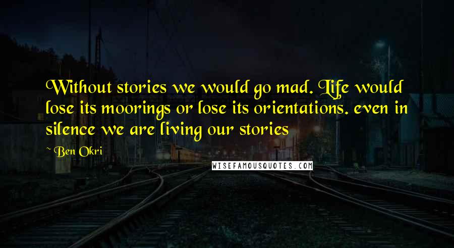 Ben Okri Quotes: Without stories we would go mad. Life would lose its moorings or lose its orientations. even in silence we are living our stories