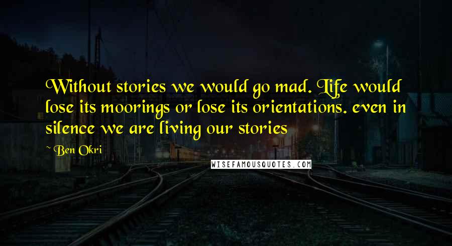 Ben Okri Quotes: Without stories we would go mad. Life would lose its moorings or lose its orientations. even in silence we are living our stories