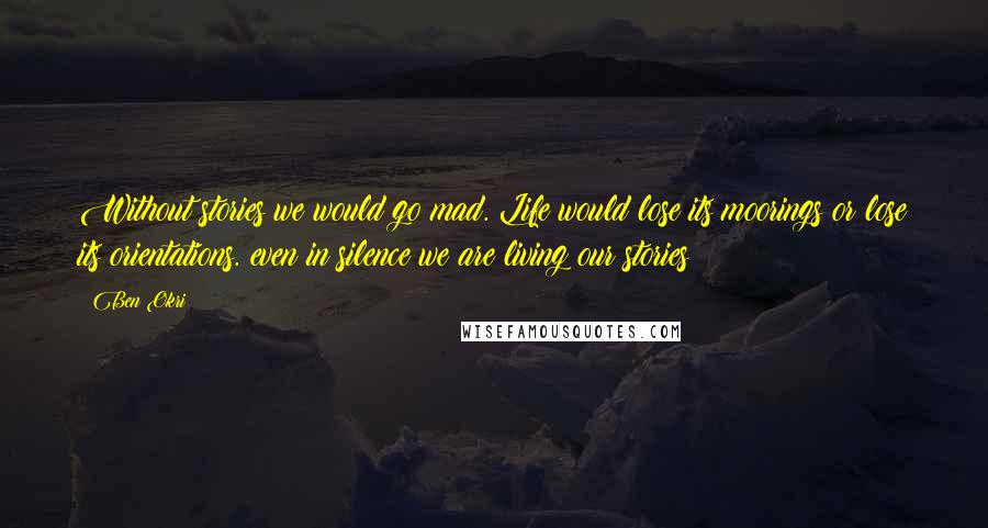 Ben Okri Quotes: Without stories we would go mad. Life would lose its moorings or lose its orientations. even in silence we are living our stories