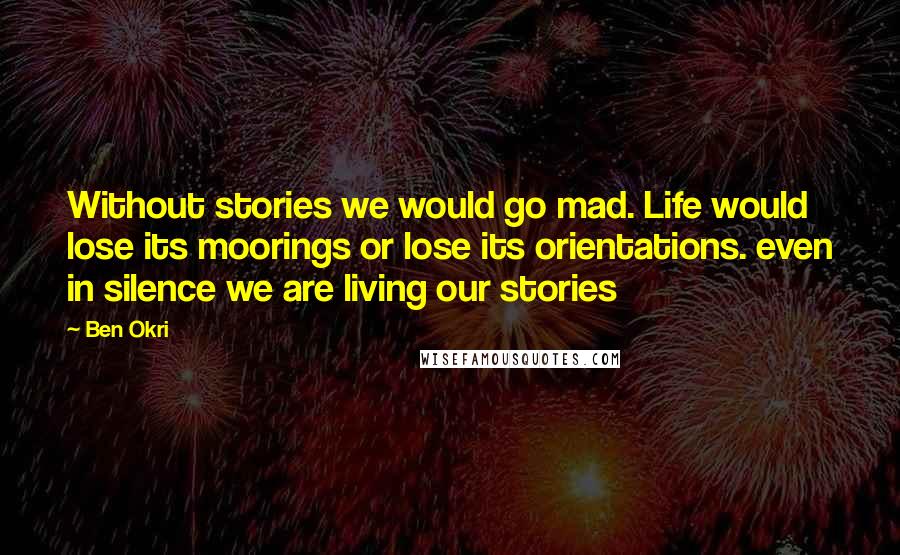 Ben Okri Quotes: Without stories we would go mad. Life would lose its moorings or lose its orientations. even in silence we are living our stories