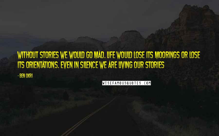 Ben Okri Quotes: Without stories we would go mad. Life would lose its moorings or lose its orientations. even in silence we are living our stories