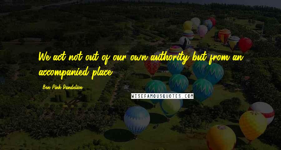 Ben Pink Dandelion Quotes: We act not out of our own authority but from an accompanied place.