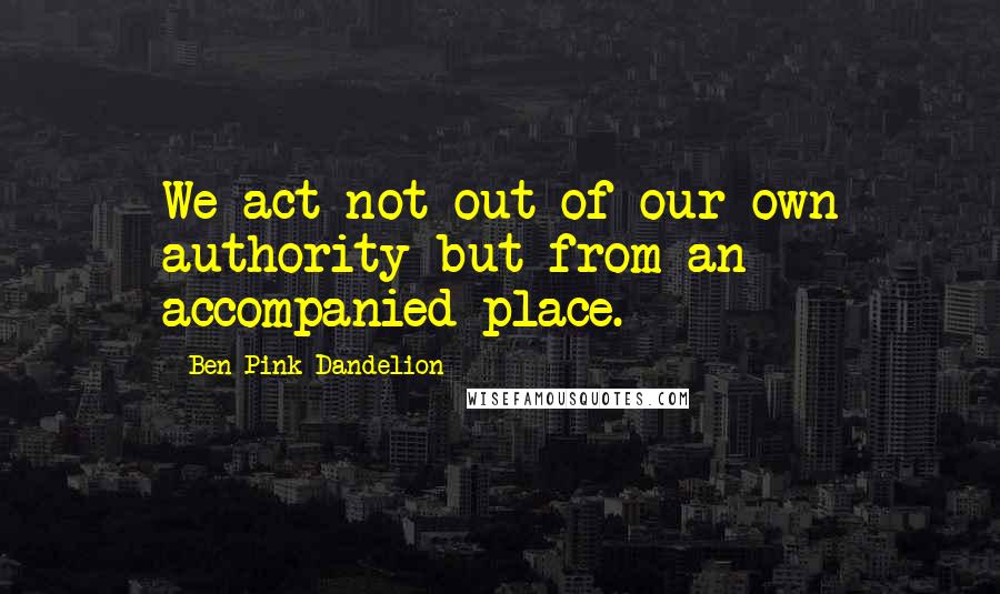 Ben Pink Dandelion Quotes: We act not out of our own authority but from an accompanied place.