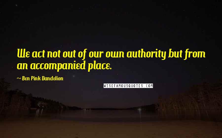 Ben Pink Dandelion Quotes: We act not out of our own authority but from an accompanied place.