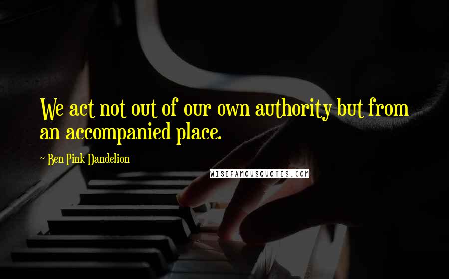 Ben Pink Dandelion Quotes: We act not out of our own authority but from an accompanied place.