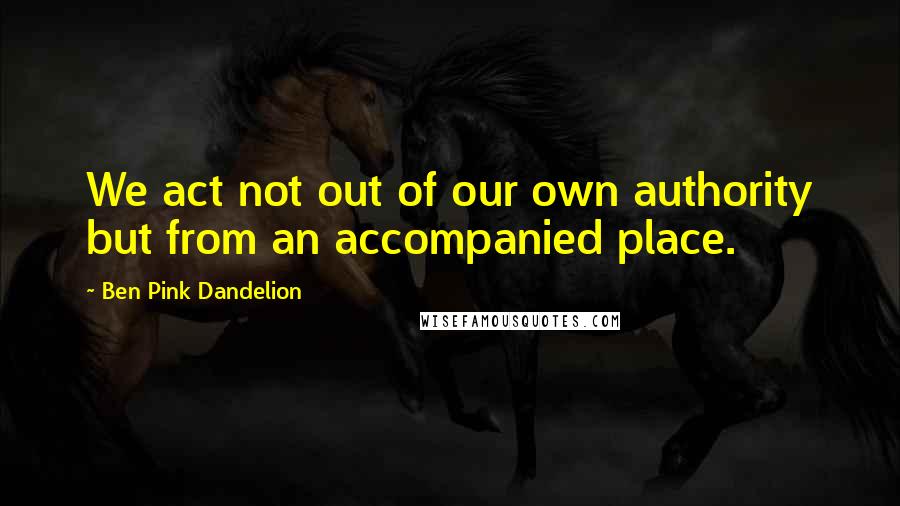 Ben Pink Dandelion Quotes: We act not out of our own authority but from an accompanied place.