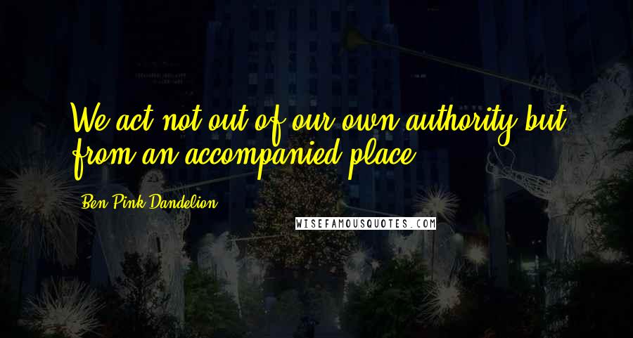 Ben Pink Dandelion Quotes: We act not out of our own authority but from an accompanied place.