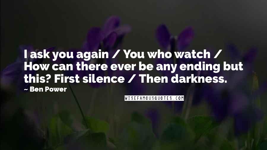 Ben Power Quotes: I ask you again / You who watch / How can there ever be any ending but this? First silence / Then darkness.