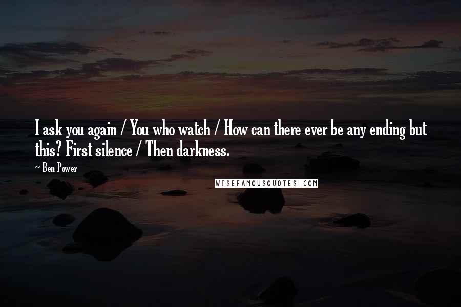 Ben Power Quotes: I ask you again / You who watch / How can there ever be any ending but this? First silence / Then darkness.
