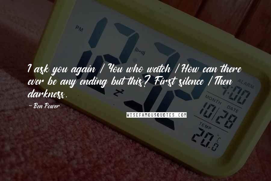 Ben Power Quotes: I ask you again / You who watch / How can there ever be any ending but this? First silence / Then darkness.