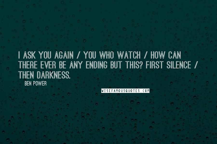 Ben Power Quotes: I ask you again / You who watch / How can there ever be any ending but this? First silence / Then darkness.