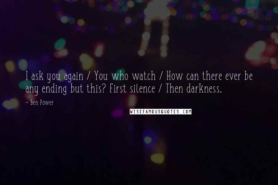 Ben Power Quotes: I ask you again / You who watch / How can there ever be any ending but this? First silence / Then darkness.