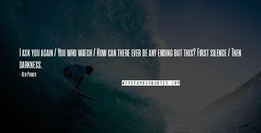 Ben Power Quotes: I ask you again / You who watch / How can there ever be any ending but this? First silence / Then darkness.