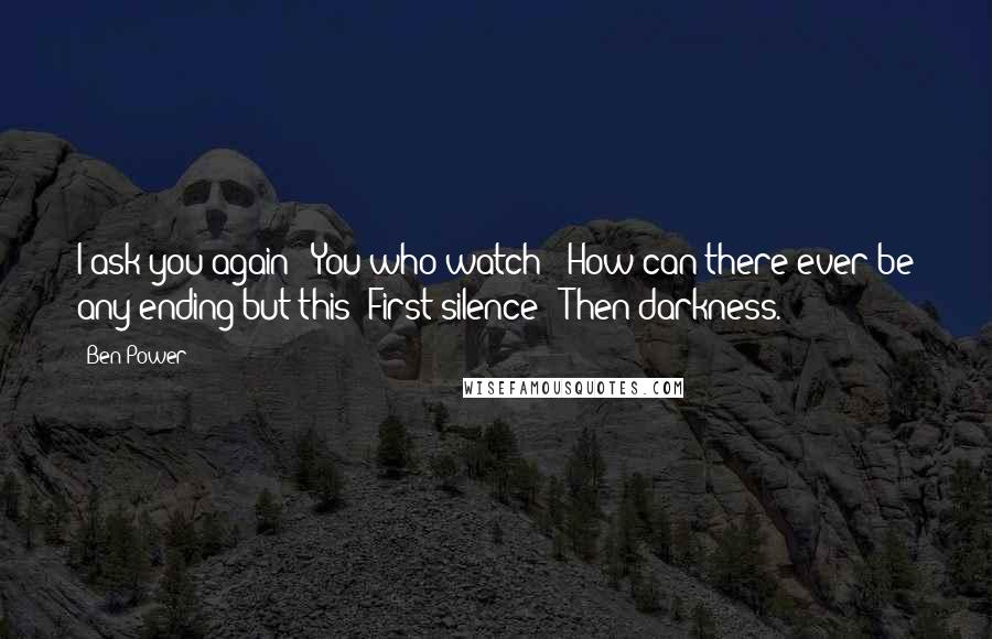 Ben Power Quotes: I ask you again / You who watch / How can there ever be any ending but this? First silence / Then darkness.
