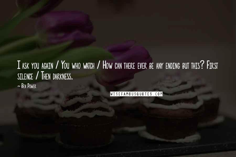 Ben Power Quotes: I ask you again / You who watch / How can there ever be any ending but this? First silence / Then darkness.