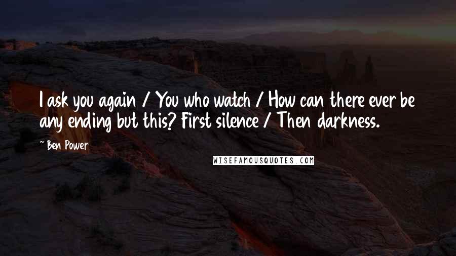Ben Power Quotes: I ask you again / You who watch / How can there ever be any ending but this? First silence / Then darkness.