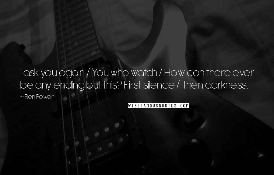 Ben Power Quotes: I ask you again / You who watch / How can there ever be any ending but this? First silence / Then darkness.
