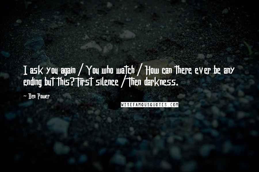 Ben Power Quotes: I ask you again / You who watch / How can there ever be any ending but this? First silence / Then darkness.