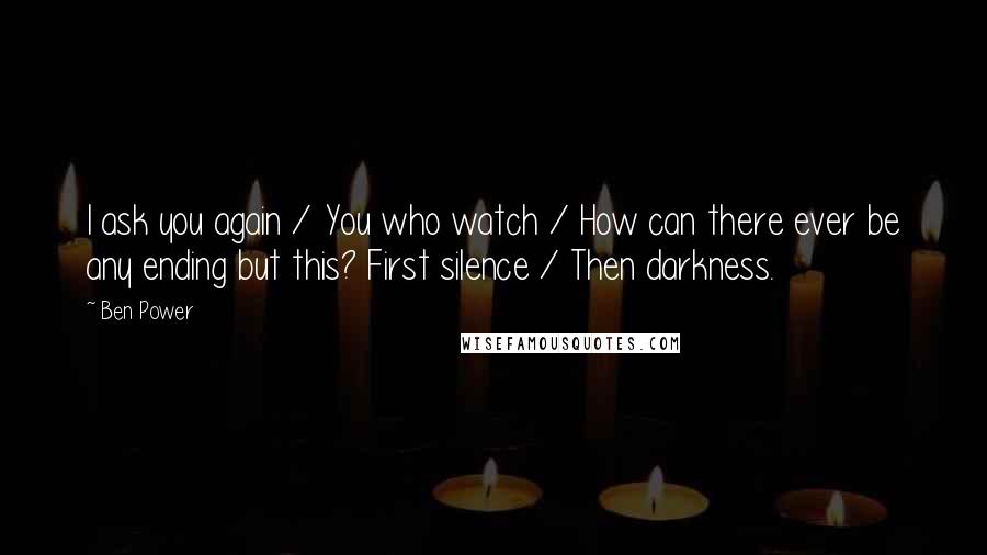 Ben Power Quotes: I ask you again / You who watch / How can there ever be any ending but this? First silence / Then darkness.