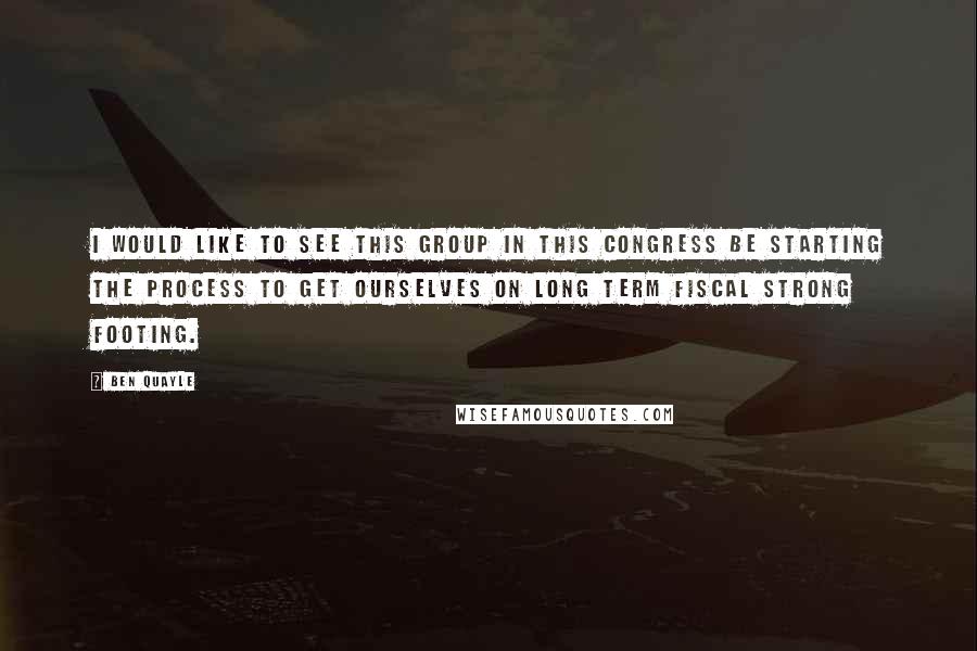 Ben Quayle Quotes: I would like to see this group in this Congress be starting the process to get ourselves on long term fiscal strong footing.