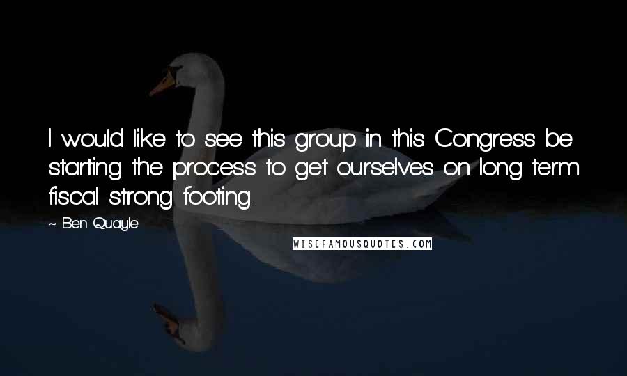 Ben Quayle Quotes: I would like to see this group in this Congress be starting the process to get ourselves on long term fiscal strong footing.