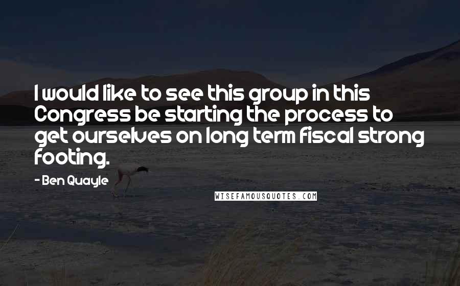 Ben Quayle Quotes: I would like to see this group in this Congress be starting the process to get ourselves on long term fiscal strong footing.