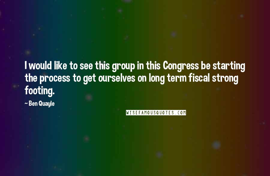 Ben Quayle Quotes: I would like to see this group in this Congress be starting the process to get ourselves on long term fiscal strong footing.