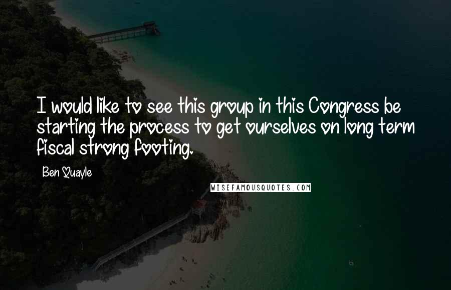 Ben Quayle Quotes: I would like to see this group in this Congress be starting the process to get ourselves on long term fiscal strong footing.