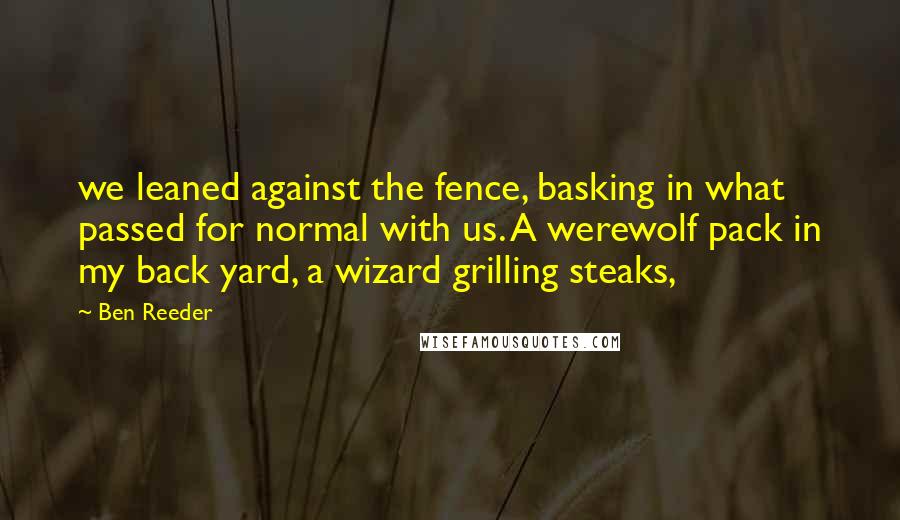 Ben Reeder Quotes: we leaned against the fence, basking in what passed for normal with us. A werewolf pack in my back yard, a wizard grilling steaks,