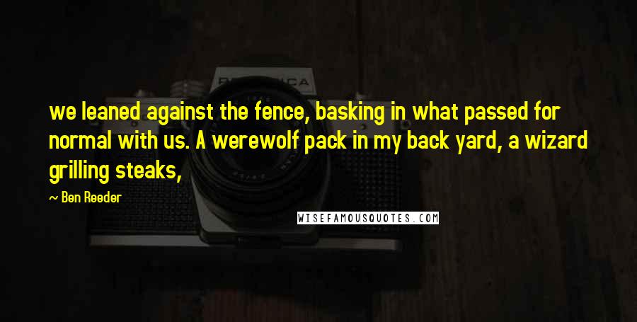 Ben Reeder Quotes: we leaned against the fence, basking in what passed for normal with us. A werewolf pack in my back yard, a wizard grilling steaks,