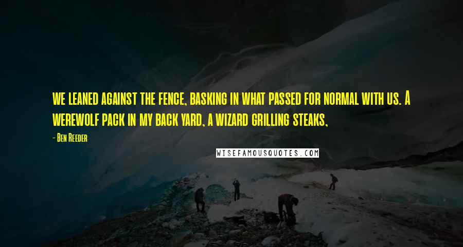 Ben Reeder Quotes: we leaned against the fence, basking in what passed for normal with us. A werewolf pack in my back yard, a wizard grilling steaks,