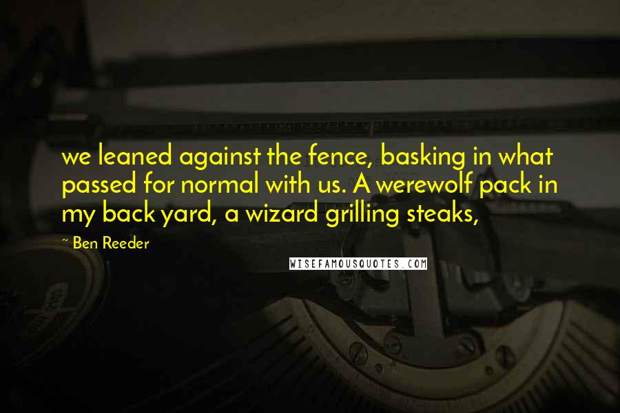 Ben Reeder Quotes: we leaned against the fence, basking in what passed for normal with us. A werewolf pack in my back yard, a wizard grilling steaks,