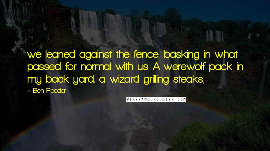 Ben Reeder Quotes: we leaned against the fence, basking in what passed for normal with us. A werewolf pack in my back yard, a wizard grilling steaks,