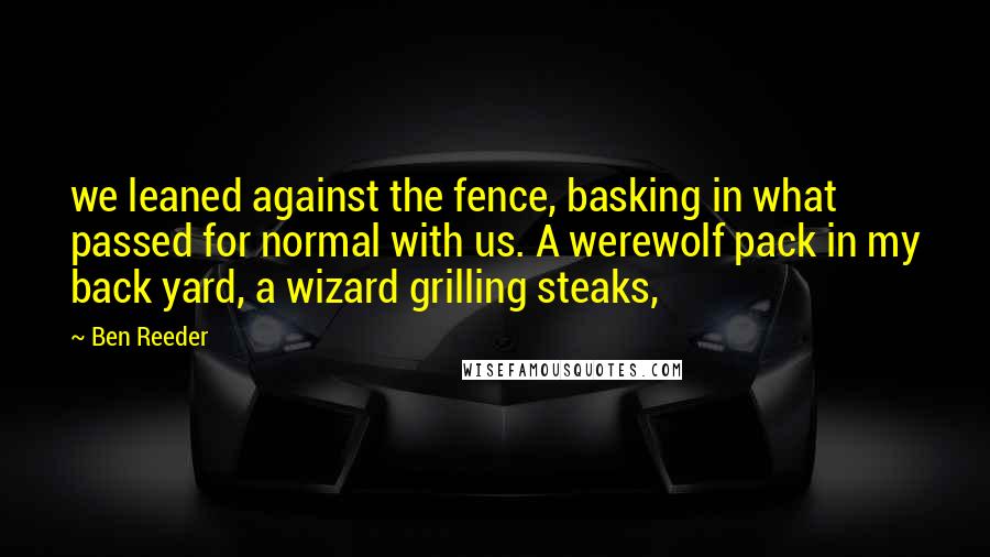 Ben Reeder Quotes: we leaned against the fence, basking in what passed for normal with us. A werewolf pack in my back yard, a wizard grilling steaks,