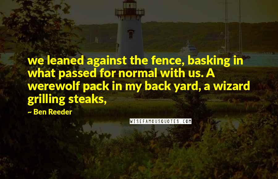 Ben Reeder Quotes: we leaned against the fence, basking in what passed for normal with us. A werewolf pack in my back yard, a wizard grilling steaks,