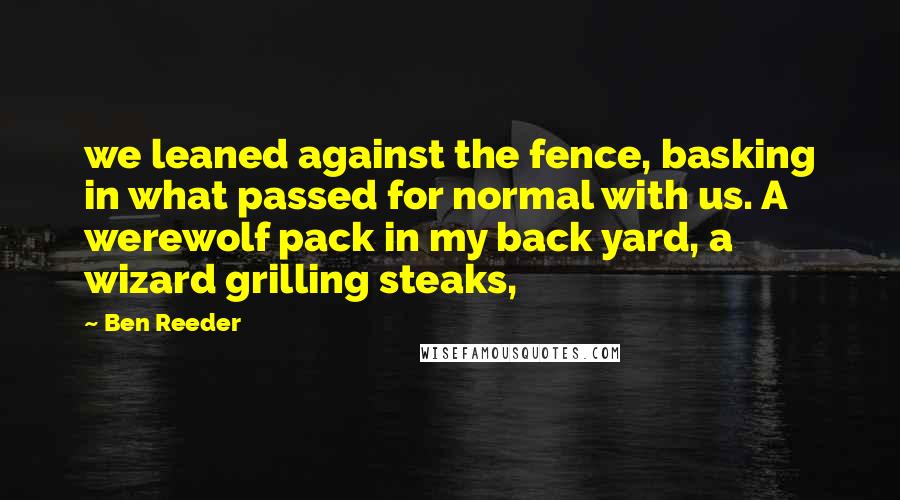 Ben Reeder Quotes: we leaned against the fence, basking in what passed for normal with us. A werewolf pack in my back yard, a wizard grilling steaks,