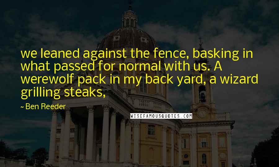 Ben Reeder Quotes: we leaned against the fence, basking in what passed for normal with us. A werewolf pack in my back yard, a wizard grilling steaks,