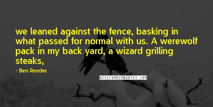 Ben Reeder Quotes: we leaned against the fence, basking in what passed for normal with us. A werewolf pack in my back yard, a wizard grilling steaks,