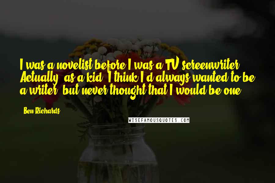 Ben Richards Quotes: I was a novelist before I was a TV screenwriter. Actually, as a kid, I think I'd always wanted to be a writer, but never thought that I would be one.