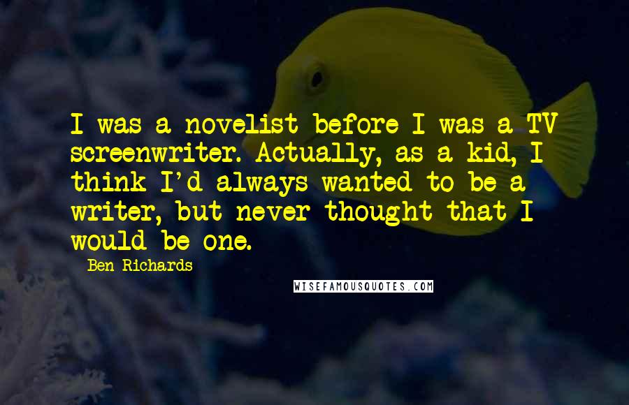 Ben Richards Quotes: I was a novelist before I was a TV screenwriter. Actually, as a kid, I think I'd always wanted to be a writer, but never thought that I would be one.