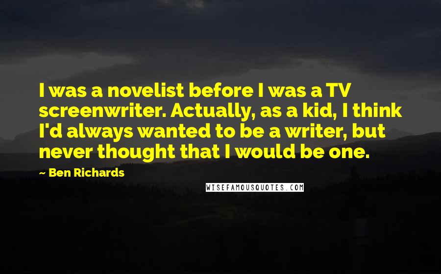 Ben Richards Quotes: I was a novelist before I was a TV screenwriter. Actually, as a kid, I think I'd always wanted to be a writer, but never thought that I would be one.