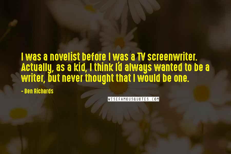 Ben Richards Quotes: I was a novelist before I was a TV screenwriter. Actually, as a kid, I think I'd always wanted to be a writer, but never thought that I would be one.